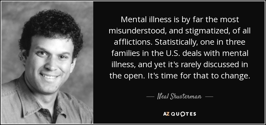 Mental illness is by far the most misunderstood, and stigmatized, of all afflictions. Statistically, one in three families in the U.S. deals with mental illness, and yet it's rarely discussed in the open. It's time for that to change. - Neal Shusterman