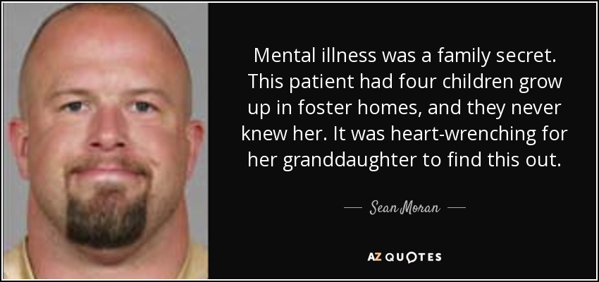 Mental illness was a family secret. This patient had four children grow up in foster homes, and they never knew her. It was heart-wrenching for her granddaughter to find this out. - Sean Moran