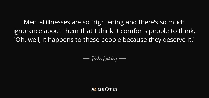 Mental illnesses are so frightening and there's so much ignorance about them that I think it comforts people to think, 'Oh, well, it happens to these people because they deserve it.' - Pete Earley