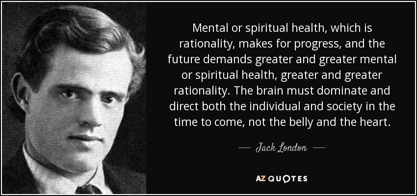 Mental or spiritual health, which is rationality, makes for progress, and the future demands greater and greater mental or spiritual health, greater and greater rationality. The brain must dominate and direct both the individual and society in the time to come, not the belly and the heart. - Jack London