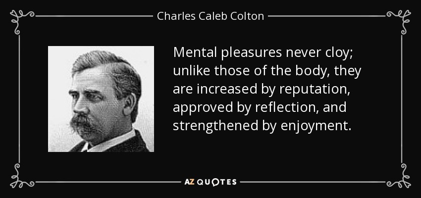 Mental pleasures never cloy; unlike those of the body, they are increased by reputation, approved by reflection, and strengthened by enjoyment. - Charles Caleb Colton