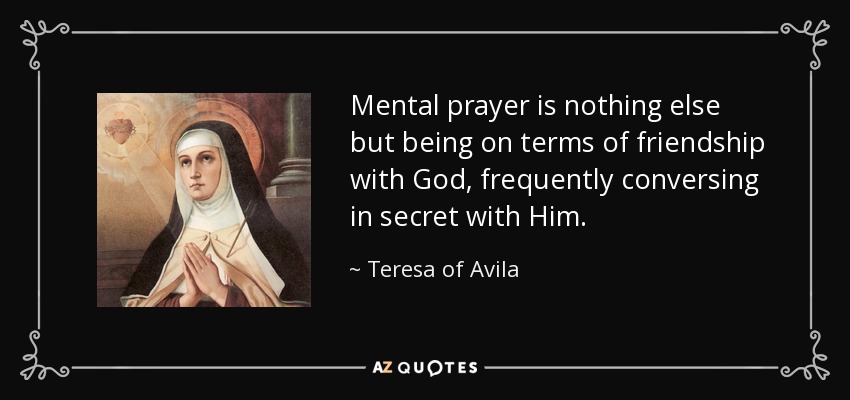Mental prayer is nothing else but being on terms of friendship with God, frequently conversing in secret with Him. - Teresa of Avila