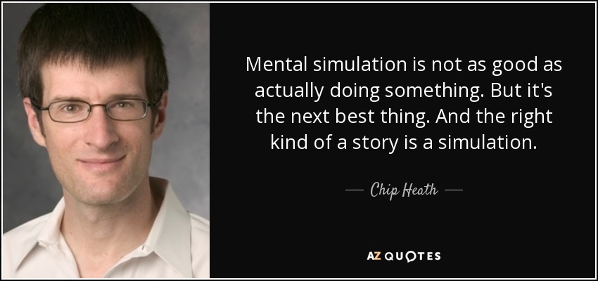 Mental simulation is not as good as actually doing something. But it's the next best thing. And the right kind of a story is a simulation. - Chip Heath