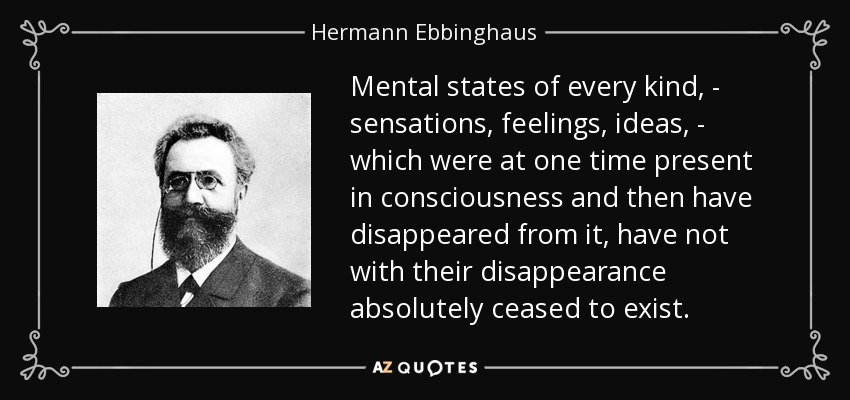 Mental states of every kind, - sensations, feelings, ideas, - which were at one time present in consciousness and then have disappeared from it, have not with their disappearance absolutely ceased to exist. - Hermann Ebbinghaus