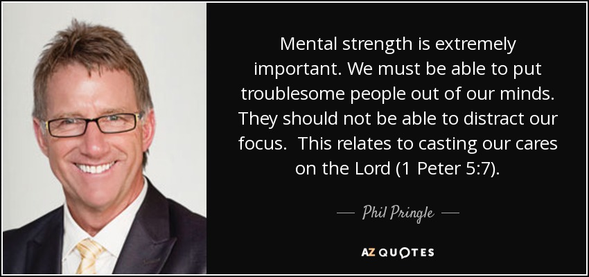 Mental strength is extremely important. We must be able to put troublesome people out of our minds. They should not be able to distract our focus. This relates to casting our cares on the Lord (1 Peter 5:7). - Phil Pringle