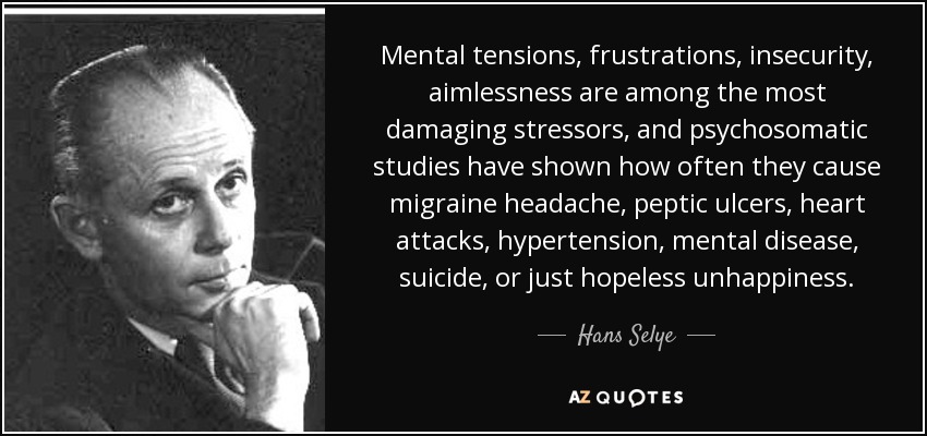 Mental tensions, frustrations, insecurity, aimlessness are among the most damaging stressors, and psychosomatic studies have shown how often they cause migraine headache, peptic ulcers, heart attacks, hypertension, mental disease, suicide, or just hopeless unhappiness. - Hans Selye