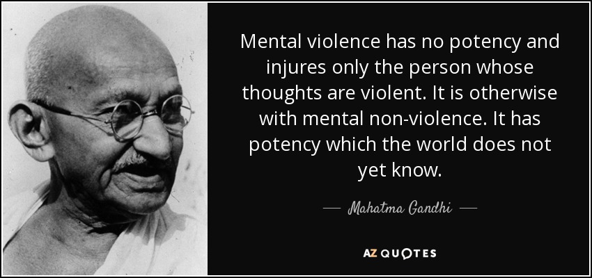 Mental violence has no potency and injures only the person whose thoughts are violent. It is otherwise with mental non-violence. It has potency which the world does not yet know. - Mahatma Gandhi