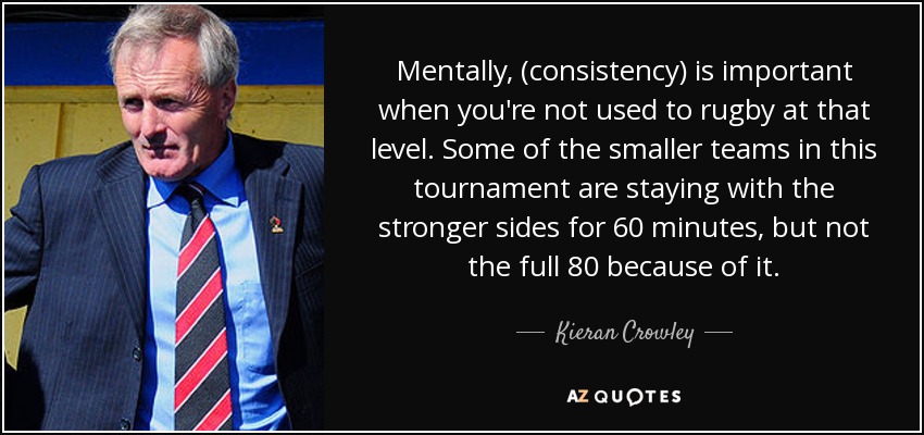 Mentally, (consistency) is important when you're not used to rugby at that level. Some of the smaller teams in this tournament are staying with the stronger sides for 60 minutes, but not the full 80 because of it. - Kieran Crowley
