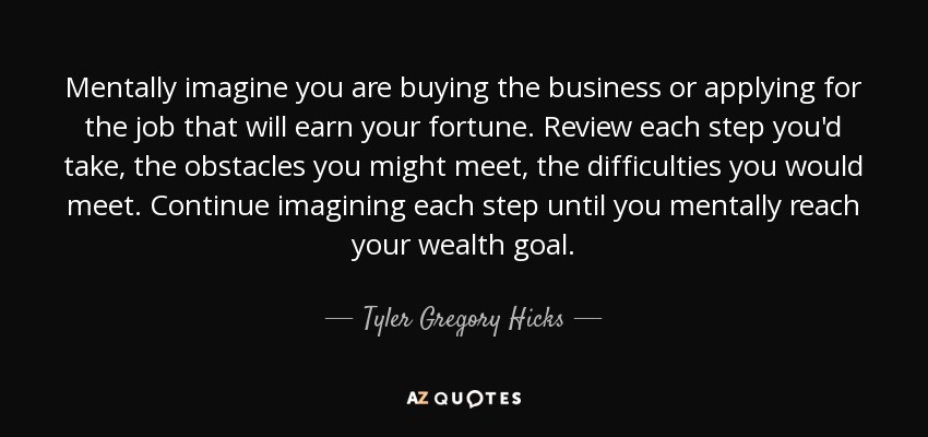 Mentally imagine you are buying the business or applying for the job that will earn your fortune. Review each step you'd take, the obstacles you might meet, the difficulties you would meet. Continue imagining each step until you mentally reach your wealth goal. - Tyler Gregory Hicks
