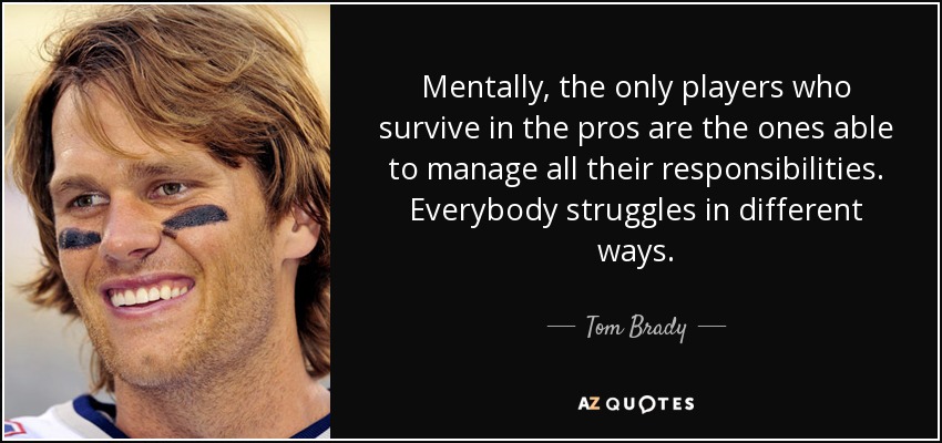 Mentally, the only players who survive in the pros are the ones able to manage all their responsibilities. Everybody struggles in different ways. - Tom Brady
