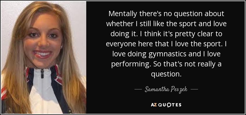 Mentally there's no question about whether I still like the sport and love doing it. I think it's pretty clear to everyone here that I love the sport. I love doing gymnastics and I love performing. So that's not really a question. - Samantha Peszek
