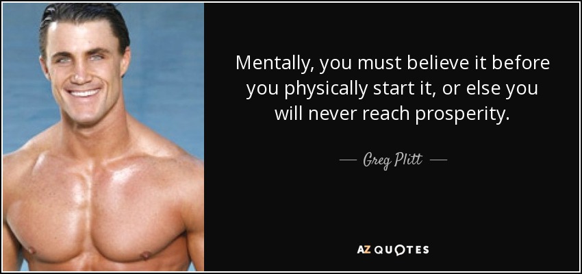 Mentally, you must believe it before you physically start it, or else you will never reach prosperity. - Greg Plitt