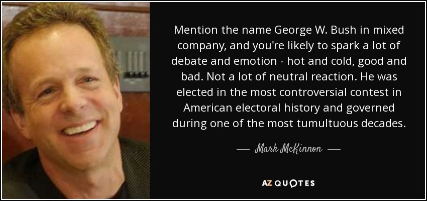 Mention the name George W. Bush in mixed company, and you're likely to spark a lot of debate and emotion - hot and cold, good and bad. Not a lot of neutral reaction. He was elected in the most controversial contest in American electoral history and governed during one of the most tumultuous decades. - Mark McKinnon