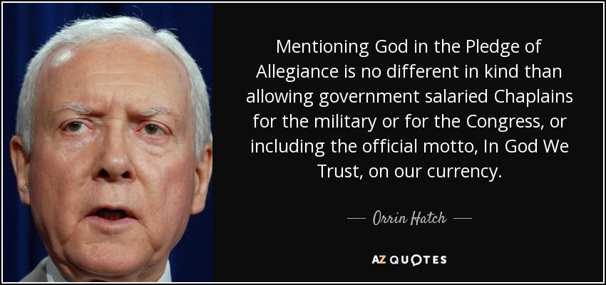 Mentioning God in the Pledge of Allegiance is no different in kind than allowing government salaried Chaplains for the military or for the Congress, or including the official motto, In God We Trust, on our currency. - Orrin Hatch