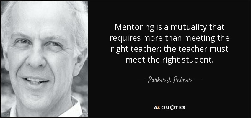 Mentoring is a mutuality that requires more than meeting the right teacher: the teacher must meet the right student. - Parker J. Palmer