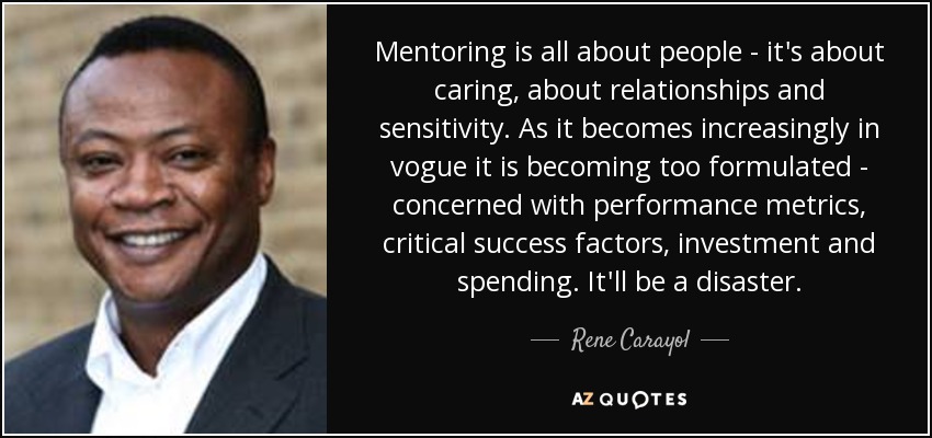 Mentoring is all about people - it's about caring, about relationships and sensitivity. As it becomes increasingly in vogue it is becoming too formulated - concerned with performance metrics, critical success factors, investment and spending. It'll be a disaster. - Rene Carayol