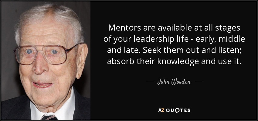 Mentors are available at all stages of your leadership life - early, middle and late. Seek them out and listen; absorb their knowledge and use it. - John Wooden