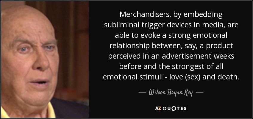 Merchandisers, by embedding subliminal trigger devices in media, are able to evoke a strong emotional relationship between, say, a product perceived in an advertisement weeks before and the strongest of all emotional stimuli - love (sex) and death. - Wilson Bryan Key