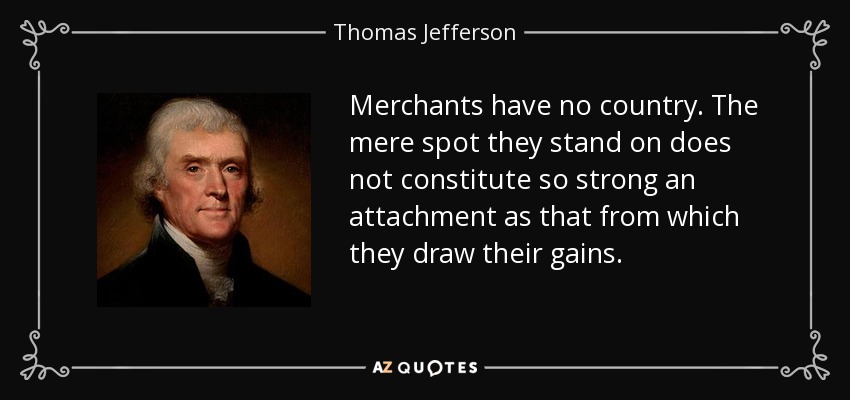 Merchants have no country. The mere spot they stand on does not constitute so strong an attachment as that from which they draw their gains. - Thomas Jefferson
