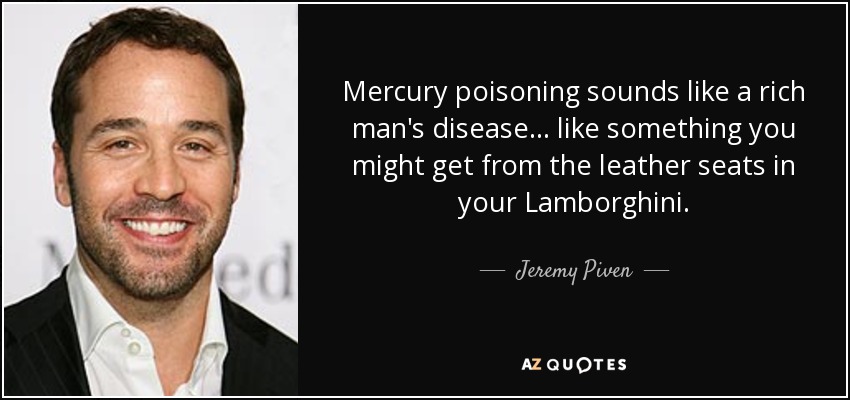 Mercury poisoning sounds like a rich man's disease . . . like something you might get from the leather seats in your Lamborghini. - Jeremy Piven