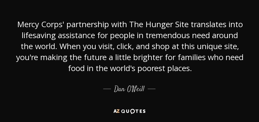 Mercy Corps' partnership with The Hunger Site translates into lifesaving assistance for people in tremendous need around the world. When you visit, click, and shop at this unique site, you're making the future a little brighter for families who need food in the world's poorest places. - Dan O'Neill