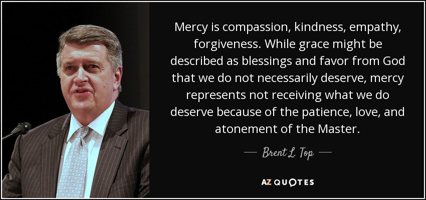 Mercy is compassion, kindness, empathy, forgiveness. While grace might be described as blessings and favor from God that we do not necessarily deserve, mercy represents not receiving what we do deserve because of the patience, love, and atonement of the Master. - Brent L. Top