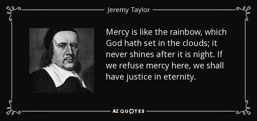 Mercy is like the rainbow, which God hath set in the clouds; it never shines after it is night. If we refuse mercy here, we shall have justice in eternity. - Jeremy Taylor