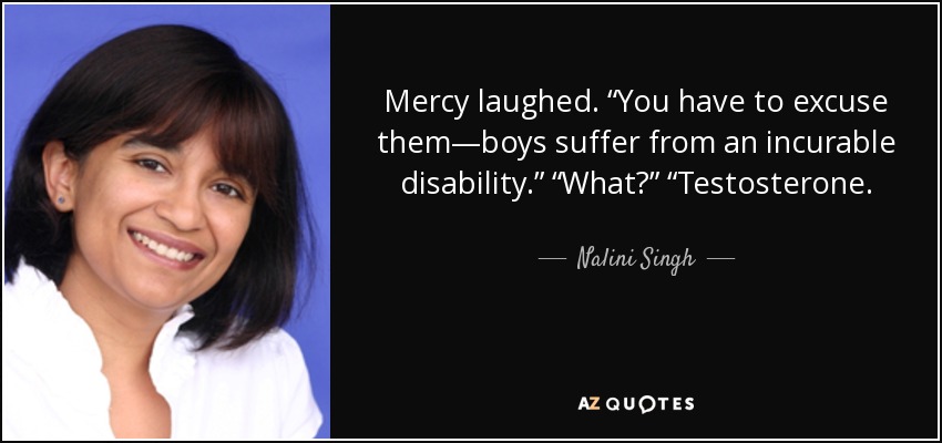 Mercy laughed. “You have to excuse them—boys suffer from an incurable disability.” “What?” “Testosterone. - Nalini Singh