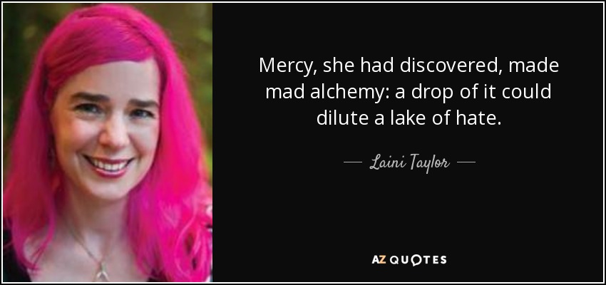 Mercy, she had discovered, made mad alchemy: a drop of it could dilute a lake of hate. - Laini Taylor