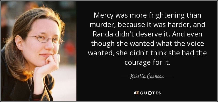 Mercy was more frightening than murder, because it was harder, and Randa didn't deserve it. And even though she wanted what the voice wanted, she didn't think she had the courage for it. - Kristin Cashore