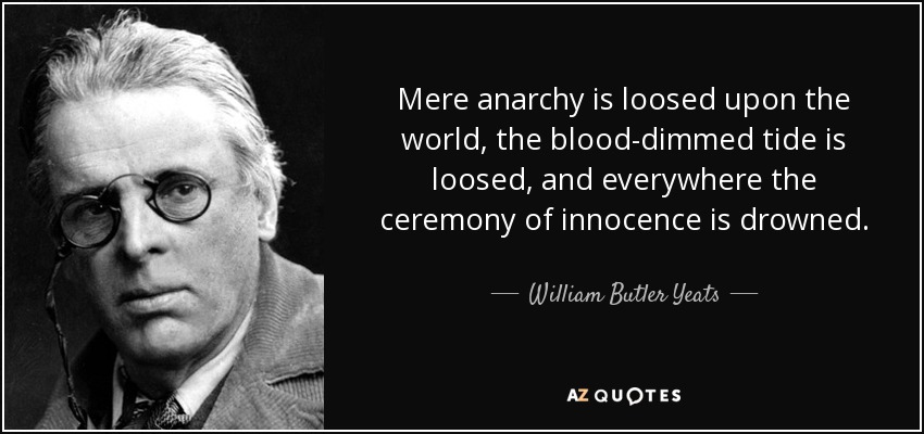Mere anarchy is loosed upon the world, the blood-dimmed tide is loosed, and everywhere the ceremony of innocence is drowned. - William Butler Yeats