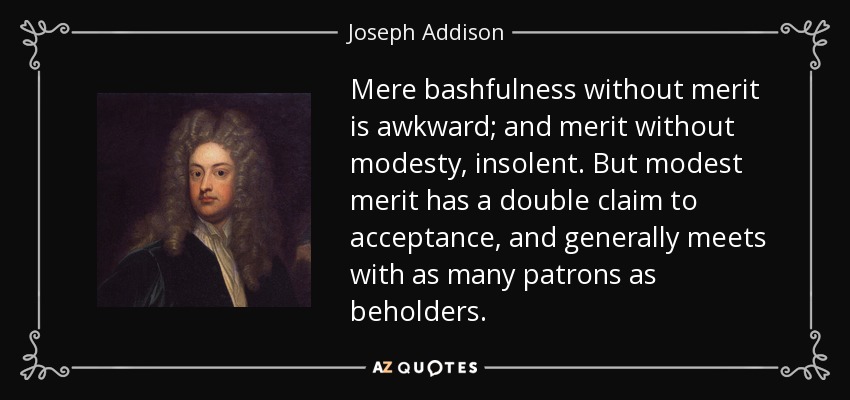 Mere bashfulness without merit is awkward; and merit without modesty, insolent. But modest merit has a double claim to acceptance, and generally meets with as many patrons as beholders. - Joseph Addison