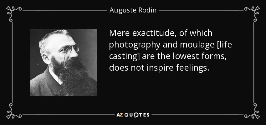 Mere exactitude, of which photography and moulage [life casting] are the lowest forms, does not inspire feelings. - Auguste Rodin