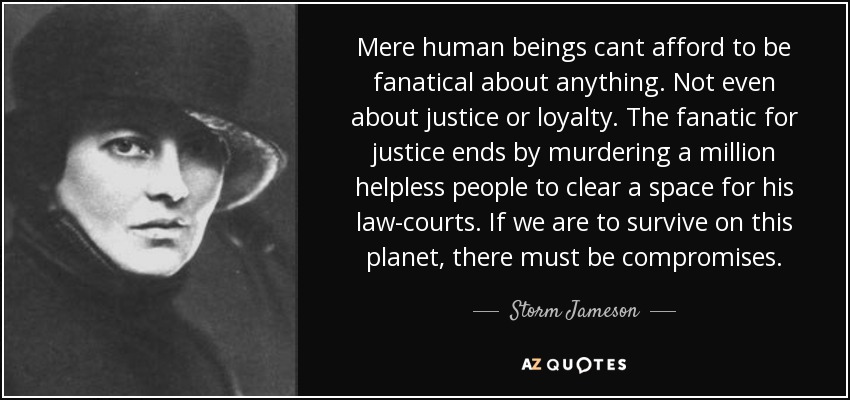 Mere human beings cant afford to be fanatical about anything. Not even about justice or loyalty. The fanatic for justice ends by murdering a million helpless people to clear a space for his law-courts. If we are to survive on this planet, there must be compromises. - Storm Jameson