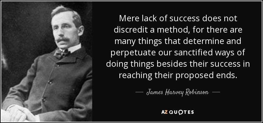 Mere lack of success does not discredit a method, for there are many things that determine and perpetuate our sanctified ways of doing things besides their success in reaching their proposed ends. - James Harvey Robinson