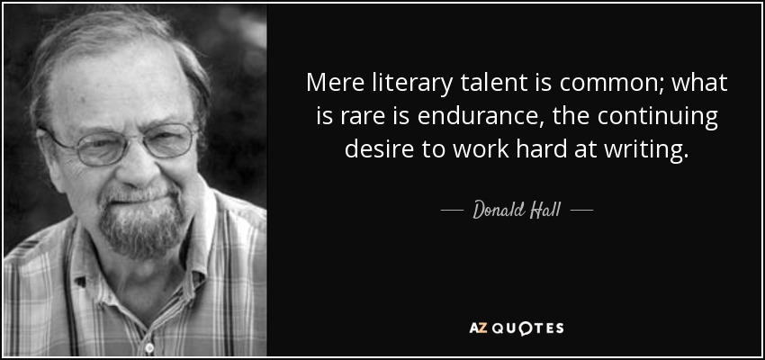 Mere literary talent is common; what is rare is endurance, the continuing desire to work hard at writing. - Donald Hall