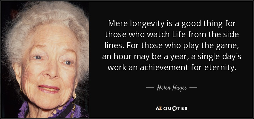 Mere longevity is a good thing for those who watch Life from the side lines. For those who play the game, an hour may be a year, a single day's work an achievement for eternity. - Helen Hayes