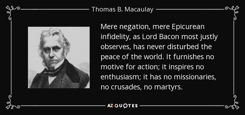 Mere negation, mere Epicurean infidelity, as Lord Bacon most justly observes, has never disturbed the peace of the world. It furnishes no motive for action; it inspires no enthusiasm; it has no missionaries, no crusades, no martyrs. - Thomas B. Macaulay