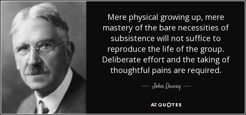 Mere physical growing up, mere mastery of the bare necessities of subsistence will not suffice to reproduce the life of the group. Deliberate effort and the taking of thoughtful pains are required. - John Dewey