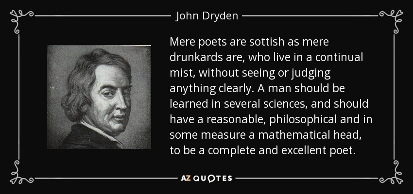 Mere poets are sottish as mere drunkards are, who live in a continual mist, without seeing or judging anything clearly. A man should be learned in several sciences, and should have a reasonable, philosophical and in some measure a mathematical head, to be a complete and excellent poet. - John Dryden