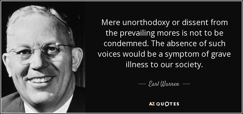 Mere unorthodoxy or dissent from the prevailing mores is not to be condemned. The absence of such voices would be a symptom of grave illness to our society. - Earl Warren