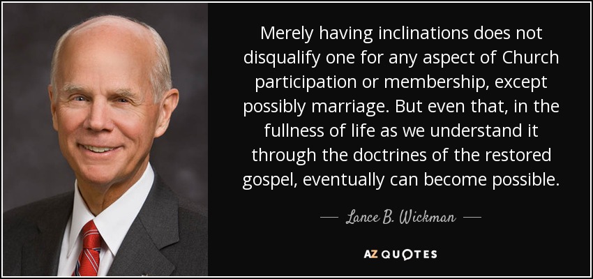 Merely having inclinations does not disqualify one for any aspect of Church participation or membership, except possibly marriage. But even that, in the fullness of life as we understand it through the doctrines of the restored gospel, eventually can become possible. - Lance B. Wickman