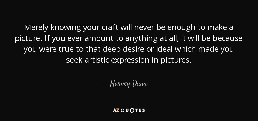 Merely knowing your craft will never be enough to make a picture. If you ever amount to anything at all, it will be because you were true to that deep desire or ideal which made you seek artistic expression in pictures. - Harvey Dunn
