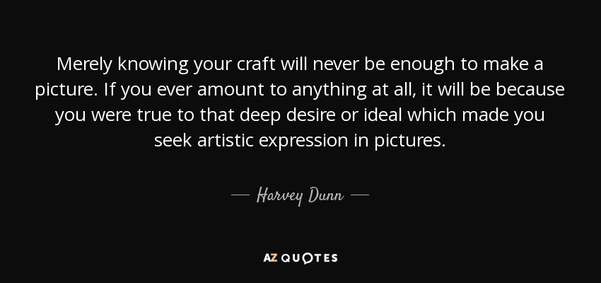 Merely knowing your craft will never be enough to make a picture. If you ever amount to anything at all, it will be because you were true to that deep desire or ideal which made you seek artistic expression in pictures. - Harvey Dunn