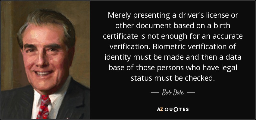 Merely presenting a driver's license or other document based on a birth certificate is not enough for an accurate verification. Biometric verification of identity must be made and then a data base of those persons who have legal status must be checked. - Bob Dole