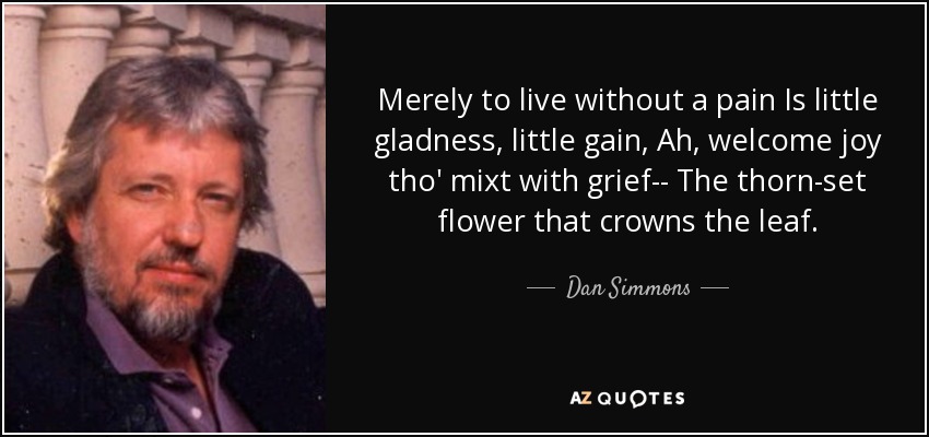 Merely to live without a pain Is little gladness, little gain, Ah, welcome joy tho' mixt with grief-- The thorn-set flower that crowns the leaf. - Dan Simmons