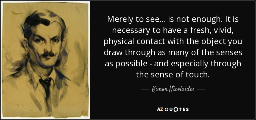 Merely to see... is not enough. It is necessary to have a fresh, vivid, physical contact with the object you draw through as many of the senses as possible - and especially through the sense of touch. - Kimon Nicolaides