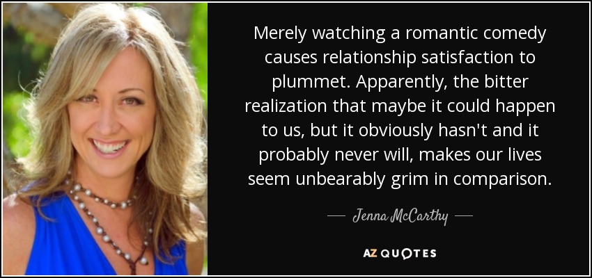 Merely watching a romantic comedy causes relationship satisfaction to plummet. Apparently, the bitter realization that maybe it could happen to us, but it obviously hasn't and it probably never will, makes our lives seem unbearably grim in comparison. - Jenna McCarthy