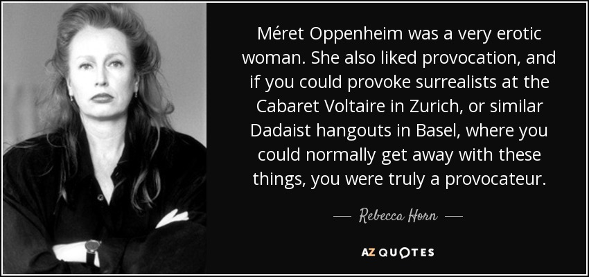 Méret Oppenheim was a very erotic woman. She also liked provocation, and if you could provoke surrealists at the Cabaret Voltaire in Zurich, or similar Dadaist hangouts in Basel, where you could normally get away with these things, you were truly a provocateur. - Rebecca Horn
