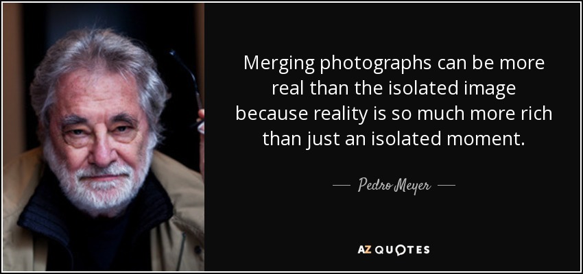 Merging photographs can be more real than the isolated image because reality is so much more rich than just an isolated moment. - Pedro Meyer